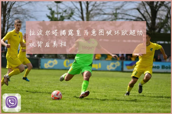 拉波尔塔揭露皇马意图破坏欧超协议背后真相