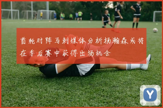 首轮对阵马刺媒体分析杨瀚森或将在季后赛中获得出场机会