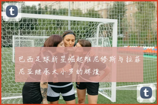 巴西足球新星崛起维尼修斯与拉菲尼亚继承大小罗的辉煌