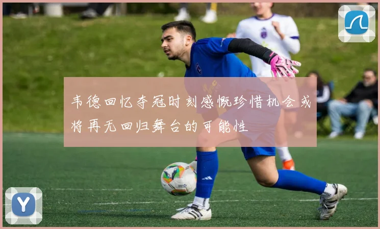 韦德回忆夺冠时刻感慨珍惜机会或将再无回归舞台的可能性