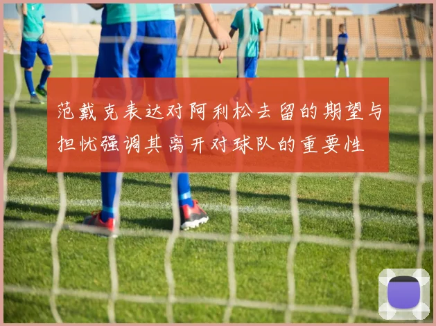 范戴克表达对阿利松去留的期望与担忧强调其离开对球队的重要性