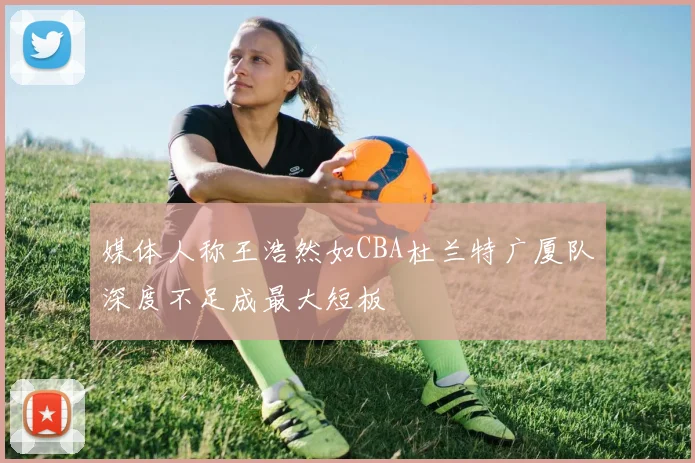 媒体人称王浩然如CBA杜兰特广厦队深度不足成最大短板
