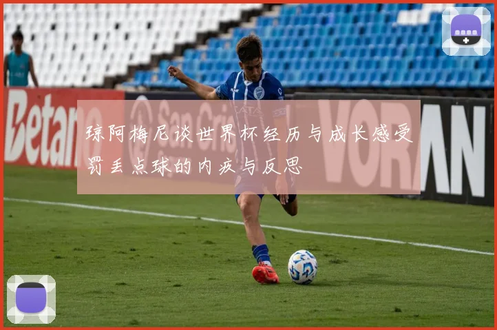 琼阿梅尼谈世界杯经历与成长感受罚丢点球的内疚与反思