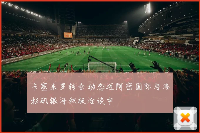 卡塞米罗转会动态迈阿密国际与洛杉矶银河积极洽谈中