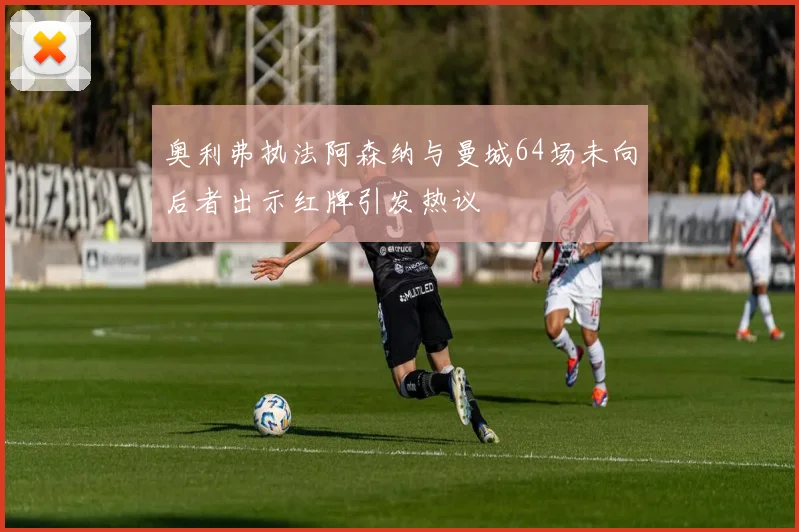 奥利弗执法阿森纳与曼城64场未向后者出示红牌引发热议