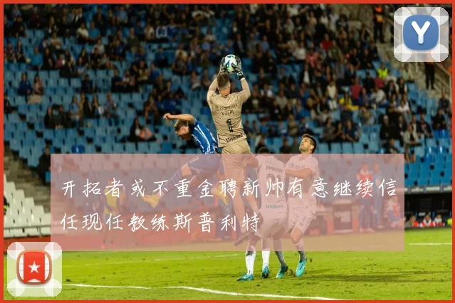 开拓者或不重金聘新帅有意继续信任现任教练斯普利特