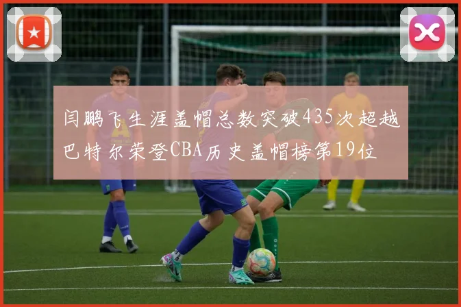 闫鹏飞生涯盖帽总数突破435次超越巴特尔荣登CBA历史盖帽榜第19位