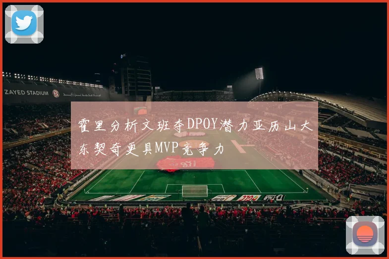 霍里分析文班夺DPOY潜力亚历山大东契奇更具MVP竞争力