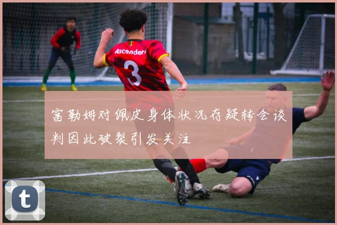 富勒姆对佩皮身体状况存疑转会谈判因此破裂引发关注