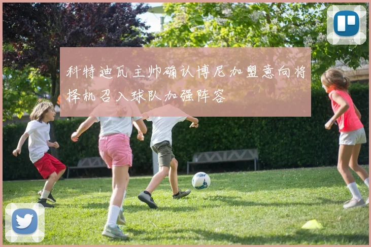 科特迪瓦主帅确认博尼加盟意向将择机召入球队加强阵容