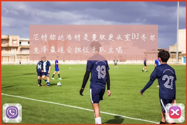 芒特称达洛特是曼联更衣室DJ齐尔克泽最适合担任乐队主唱