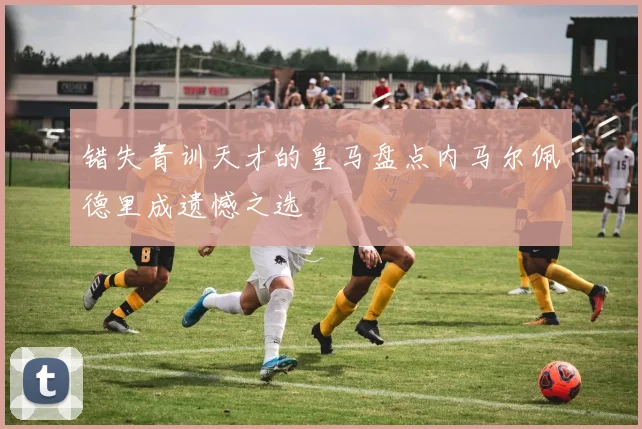 错失青训天才的皇马盘点内马尔佩德里成遗憾之选