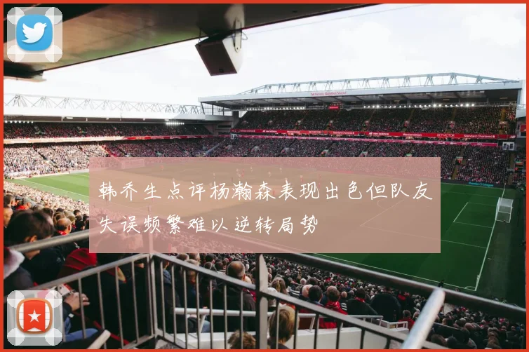 韩乔生点评杨瀚森表现出色但队友失误频繁难以逆转局势